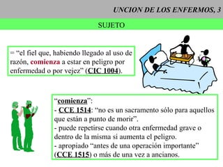 UNCION DE LOS ENFERMOS, 3
SUJETO
“comienza”:
- CCE 1514: “no es un sacramento sólo para aquellos
que están a punto de morir”.
- puede repetirse cuando otra enfermedad grave o
dentro de la misma si aumenta el peligro.
- apropiado “antes de una operación importante”
(CCE 1515) o más de una vez a ancianos.
= “el fiel que, habiendo llegado al uso de
razón, comienza a estar en peligro por
enfermedad o por vejez” (CIC 1004).
 