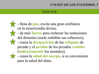 UNCION DE LOS ENFERMOS, 5
EFECTOS
- llena de paz, excita una gran confianza
en la misericordia divina;
- da más fuerza para rechazar las tentaciones
del demonio (suele redoblar sus esfuerzos);
- causa la desaparición de las reliquias de
pecado y el perdón de los pecados veniales
(indirectamente los mortales);
- causa la salud del cuerpo, si es conveniente
para la salud del alma.
 