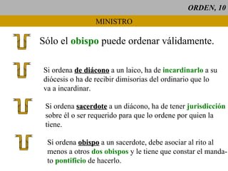 ORDEN, 10 MINISTRO Sólo el  obispo   puede ordenar válidamente. Si ordena  de diácono  a un laico, ha de  incardinarlo  a su diócesis o ha de recibir dimisorias del ordinario que lo va a incardinar. Si ordena  sacerdote  a un diácono, ha de tener  jurisdicción sobre él o ser requerido para que lo ordene por quien la tiene. Si ordena  obispo  a un sacerdote, debe asociar al rito al  menos a otros  dos obispos  y le tiene que constar el manda- to  pontificio  de hacerlo. 