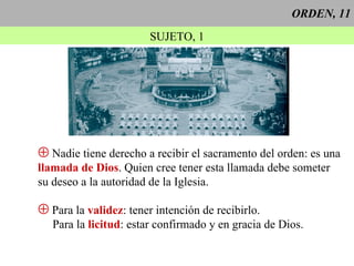 ORDEN, 11 SUJETO, 1 Nadie tiene derecho a recibir el sacramento del orden: es una llamada de Dios . Quien cree tener esta llamada debe someter  su deseo a la autoridad de la Iglesia. Para la  validez : tener intención de recibirlo. Para la  licitud : estar confirmado y en gracia de Dios. 