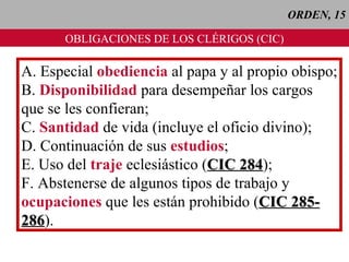 ORDEN, 15 OBLIGACIONES DE LOS CLÉRIGOS (CIC) A. Especial  obediencia  al papa y al propio obispo; B.  Disponibilidad  para desempeñar los cargos  que se les confieran; C.  Santidad  de vida (incluye el oficio divino); D. Continuación de sus  estudios ; E. Uso del  traje  eclesiástico ( CIC 284 ); F. Abstenerse de algunos tipos de trabajo y ocupaciones  que les están prohibido ( CIC 285- 286 ). 