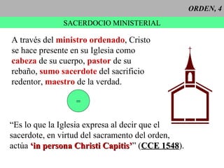 ORDEN, 4 SACERDOCIO MINISTERIAL A través del  ministro ordenado , Cristo se hace presente en su Iglesia como  cabeza  de su cuerpo,  pastor  de su rebaño,  sumo sacerdote  del sacrificio redentor,  maestro  de la verdad. = “ Es lo que la Iglesia expresa al decir que el sacerdote, en virtud del sacramento del orden,  actúa  ‘in persona Christi Capitis’ ” ( CCE 1548 ). 