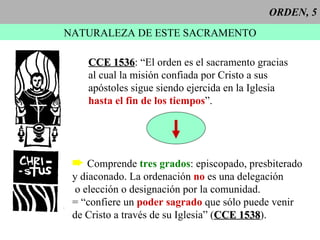 ORDEN, 5 NATURALEZA DE ESTE SACRAMENTO CCE 1536 : “El orden es el sacramento gracias al cual la misión confiada por Cristo a sus apóstoles sigue siendo ejercida en la Iglesia hasta el fin de los tiempos ”. Comprende  tres grados : episcopado, presbiterado y diaconado. La ordenación  no  es una delegación o elección o designación por la comunidad. = “confiere un  poder sagrado  que sólo puede venir de Cristo a través de su Iglesia” ( CCE 1538 ).  