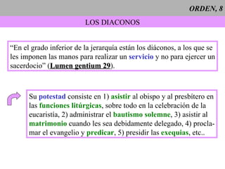 ORDEN, 8 LOS DIACONOS “En el grado inferior de la jerarquía están los diáconos, a los que se les imponen las manos para realizar un  servicio  y no para ejercer un sacerdocio” ( Lumen gentium 29 ). Su  potestad  consiste en 1)  asistir  al obispo y al presbítero en las  funciones litúrgicas , sobre todo en la celebración de la  eucaristía, 2) administrar el  bautismo solemne , 3) asistir al matrimonio  cuando les sea debidamente delegado, 4) procla- mar el evangelio y  predicar , 5) presidir las  exequias , etc.. 