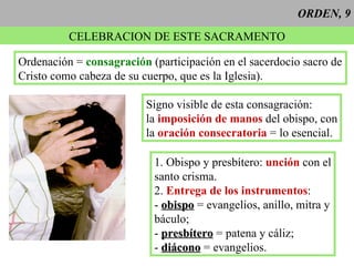 ORDEN, 9 CELEBRACION DE ESTE SACRAMENTO Ordenación =  consagración  (participación en el sacerdocio sacro de Cristo como cabeza de su cuerpo, que es la Iglesia). Signo visible de esta consagración: la  imposición de manos  del obispo, con la  oración consecratoria  = lo esencial. 1. Obispo y presbítero:  unción  con el santo crisma. 2.  Entrega de los instrumentos : -  obispo  = evangelios, anillo, mitra y báculo; -  presbítero  = patena y cáliz; -  diácono  = evangelios. 