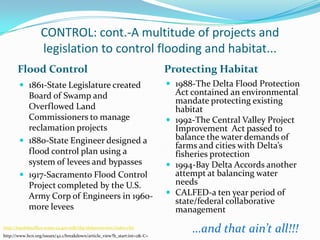 CONTROL: cont.-A multitude of projects and legislation to control flooding and habitat...Flood ControlProtecting Habitat1861-State Legislature created Board of Swamp and Overflowed Land Commissioners to manage reclamation projects1880-State Engineer designed a flood control plan using a system of levees and bypasses1917-Sacramento Flood Control Project completed by the U.S. Army Corp of Engineers in 1960-more levees1988-The Delta Flood Protection Act contained an environmental mandate protecting existing habitat1992-The Central Valley Project Improvement  Act passed to balance the water demands of  farms and cities with Delta’s fisheries protection1994-Bay Delta Accords another attempt at balancing water needsCALFED-a ten year period of  state/federal collaborative management…and that ain’t all!!!http://baydeltaoffice.water.ca.gov/sdb/tbp/deltaoverview/index.cfmhttp://www.hcn.org/issues/42.1/breakdown/article_view?b_start:int=2&-C=