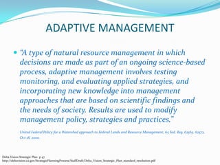 ADAPTIVE MANAGEMENT“A type of natural resource management in which decisions are made as part of an ongoing science-based process, adaptive management involves testing monitoring, and evaluating applied strategies, and incorporating new knowledge into management approaches that are based on scientific findings and the needs of society. Results are used to modify management policy, strategies and practices.”United Federal Policy for a Watershed approach to Federal Lands and Resource Management, 65 Fed. Reg. 62565. 62572, Oct 18, 2000.Delta Vision Strategic Plan  p 47   http://deltavision.ca.gov/StrategicPlanningProcess/StaffDraft/Delta_Vision_Strategic_Plan_standard_resolution.pdf