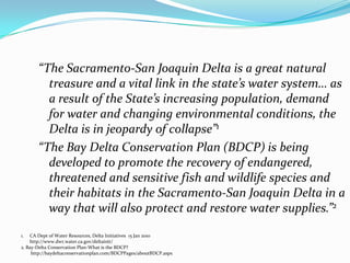 “The Sacramento-San Joaquin Delta is a great natural treasure and a vital link in the state’s water system… as a result of the State’s increasing population, demand for water and changing environmental conditions, the Delta is in jeopardy of collapse”1“The Bay Delta Conservation Plan (BDCP) is being developed to promote the recovery of endangered, threatened and sensitive fish and wildlife species and their habitats in the Sacramento-San Joaquin Delta in a way that will also protect and restore water supplies.”2CA Dept of Water Resources, Delta Initiatives  15 Jan 2010	http://www.dwr.water.ca.gov/deltainit/2. Bay-Delta Conservation Plan-What is the BDCP?        http://baydeltaconservationplan.com/BDCPPages/aboutBDCP.aspx