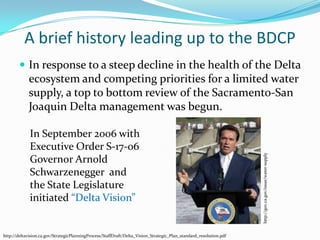A brief history leading up to the BDCPIn response to a steep decline in the health of the Delta ecosystem and competing priorities for a limited water supply, a top to bottom review of the Sacramento-San Joaquin Delta management was begun. In September 2006 with Executive Order S-17-06 Governor Arnold Schwarzenegger  and the State Legislature  initiated “Delta Vision”http://gov.ca.gov/issue/water-supplyhttp://deltavision.ca.gov/StrategicPlanningProcess/StaffDraft/Delta_Vision_Strategic_Plan_standard_resolution.pdf