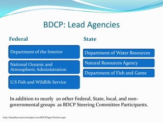 BDCP: Lead AgenciesFederalStateIn addition to nearly  20 other Federal, State, local, and non-governmental groups  as BDCP Steering Committee Participants.http://baydeltaconservationplan.com/BDCPPages/Partners.aspx