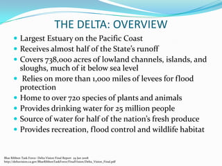 THE DELTA: OVERVIEWLargest Estuary on the Pacific CoastReceives almost half of the State’s runoffCovers 738,000 acres of lowland channels, islands, and sloughs, much of it below sea level Relies on more than 1,000 miles of levees for flood protectionHome to over 720 species of plants and animalsProvides drinking water for 25 million peopleSource of water for half of the nation’s fresh produceProvides recreation, flood control and wildlife habitatBlue Ribbon Task Force- Delta Vision Final Report  29 Jan 2008http://deltavision.ca.gov/BlueRibbonTaskForce/FinalVision/Delta_Vision_Final.pdf