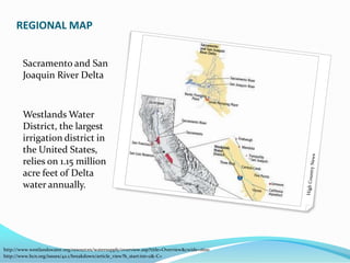 REGIONAL MAPSacramento and San Joaquin River DeltaWestlands Water District, the largest irrigation district in the United States, relies on 1.15 million acre feet of Delta water annually.High Country Newshttp://www.westlandswater.org/resources/watersupply/overview.asp?title=Overview&cwide=1600http://www.hcn.org/issues/42.1/breakdown/article_view?b_start:int=2&-C=