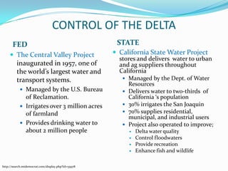 CONTROL OF THE DELTASTATEFEDCalifornia State Water Project stores and delivers  water to urban and ag suppliers throughout CaliforniaManaged by the Dept. of Water Resources Delivers water to two-thirds  of California ‘s population30% irrigates the San Joaquin70% supplies residential, municipal, and industrial usersProject also operated to improve;Delta water qualityControl floodwatersProvide recreationEnhance fish and wildlifeThe Central Valley Project  inaugurated in 1957, one of the world’s largest water and transport systems. Managed by the U.S. Bureau of Reclamation.Irrigates over 3 million acres of farmlandProvides drinking water to about 2 million peoplehttp://search.mtdemocrat.com/display.php?id=55978