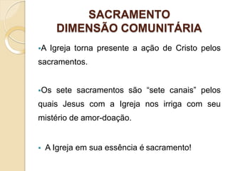 SACRAMENTO
DIMENSÃO COMUNITÁRIA
A Igreja torna presente a ação de Cristo pelos
sacramentos.
Os sete sacramentos são “sete canais” pelos
quais Jesus com a Igreja nos irriga com seu
mistério de amor-doação.
 A Igreja em sua essência é sacramento!
 