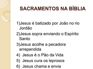 SACRAMENTOS NA BÍBLIA
1)Jesus é batizado por João no rio
Jordão
2)Jesus sopra enviando o Espírito
Santo
3)Jesus acolhe a pecadora
arrependida
4) Jesus é o Pão da Vida
5) Jesus cura os leprosos
6) Jesus chama e envia
 