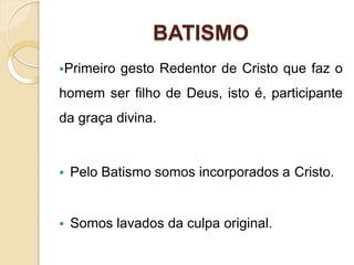 BATISMO
Primeiro gesto Redentor de Cristo que faz o
homem ser filho de Deus, isto é, participante
da graça divina.
 Pelo Batismo somos incorporados a Cristo.
 Somos lavados da culpa original.
 