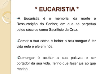 * EUCARISTIA *
A Eucaristia é o memorial da morte e
Ressurreição do Senhor, em que se perpetua
pelos séculos como Sacrifício da Cruz.
Comer a sua carne e beber o seu sangue é ter
vida nele e ele em nós.
Comungar é aceitar a sua palavra e ser
portador da sua vida. Tenho que fazer jus ao que
recebo.
 