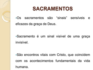 SACRAMENTOS
Os sacramentos são “sinais” sensíveis e
eficazes da graça de Deus.
Sacramento é um sinal visível de uma graça
invisível.
São encontros vitais com Cristo, que coincidem
com os acontecimentos fundamentais da vida
humana.
 