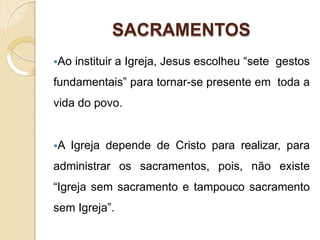 SACRAMENTOS
Ao instituir a Igreja, Jesus escolheu “sete gestos
fundamentais” para tornar-se presente em toda a
vida do povo.
A Igreja depende de Cristo para realizar, para
administrar os sacramentos, pois, não existe
“Igreja sem sacramento e tampouco sacramento
sem Igreja”.
 