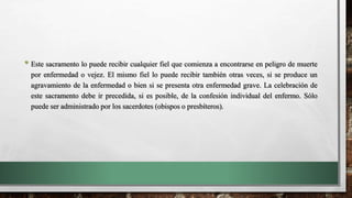 • Este sacramento lo puede recibir cualquier fiel que comienza a encontrarse en peligro de muerte
por enfermedad o vejez. El mismo fiel lo puede recibir también otras veces, si se produce un
agravamiento de la enfermedad o bien si se presenta otra enfermedad grave. La celebración de
este sacramento debe ir precedida, si es posible, de la confesión individual del enfermo. Sólo
puede ser administrado por los sacerdotes (obispos o presbíteros).
 