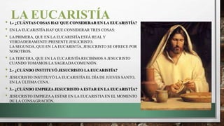 LA EUCARISTÍA• 1.- ¿CUÁNTAS COSAS HAY QUE CONSIDERAR EN LA EUCARISTÍA?
• EN LA EUCARISTÍA HAY QUE CONSIDERAR TRES COSAS:
• LA PRIMERA, QUE EN LA EUCARISTÍA ESTÁ REAL Y
VERDADERAMENTE PRESENTE JESUCRISTO.
LA SEGUNDA, QUE EN LA EUCARISTÍA, JESUCRISTO SE OFRECE POR
NOSOTROS.
• LA TERCERA, QUE EN LA EUCARISTÍA RECIBIMOS A JESUCRISTO
CUANDO TOMAMOS LA SAGRADA COMUNIÓN.
• 2.- ¿CUÁNDO INSTITUYÓ JESUCRISTO LA EUCARISTÍA?
• JESUCRISTO INSTITUYÓ LA EUCARISTÍA EL DÍA DE JUEVES SANTO,
EN LA ÚLTIMA CENA.
• 3.- ¿CUÁNDO EMPIEZA JESUCRISTO A ESTAR EN LA EUCARISTÍA?
• JESUCRISTO EMPIEZAA ESTAR EN LA EUCARISTIA EN EL MOMENTO
DE LA CONSAGRACIÓN.
 