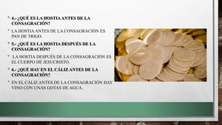 • 4.- ¿QUÉ ES LA HOSTIA ANTES DE LA
CONSAGRACIÓN?
• LA HOSTIA ANTES DE LA CONSAGRACIÓN ES
PAN DE TRIGO.
• 5.- ¿QUÉ ES LA HOSTIA DESPUÉS DE LA
CONSAGRACIÓN?
• LA HOSTIA DESPUÉS DE LA CONSAGRACIÓN ES
EL CUERPO DE JESUCRISTO.
• 6.- ¿QUÉ HAY EN EL CÁLIZ ANTES DE LA
CONSAGRACIÓN?
• EN EL CÁLIZ ANTES DE LA CONSAGRACIÓN HAY
VINO CON UNAS GOTAS DE AGUA.
 