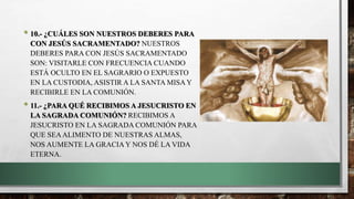 • 10.- ¿CUÁLES SON NUESTROS DEBERES PARA
CON JESÚS SACRAMENTADO? NUESTROS
DEBERES PARA CON JESÚS SACRAMENTADO
SON: VISITARLE CON FRECUENCIA CUANDO
ESTÁ OCULTO EN EL SAGRARIO O EXPUESTO
EN LA CUSTODIA, ASISTIR A LA SANTA MISA Y
RECIBIRLE EN LA COMUNIÓN.
• 11.- ¿PARA QUÉ RECIBIMOS A JESUCRISTO EN
LA SAGRADA COMUNIÓN? RECIBIMOS A
JESUCRISTO EN LA SAGRADA COMUNIÓN PARA
QUE SEAALIMENTO DE NUESTRAS ALMAS,
NOS AUMENTE LA GRACIA Y NOS DÉ LA VIDA
ETERNA.
 