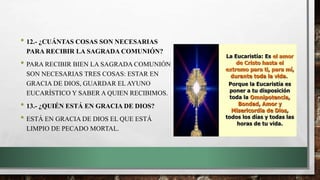 • 12.- ¿CUÁNTAS COSAS SON NECESARIAS
PARA RECIBIR LA SAGRADA COMUNIÓN?
• PARA RECIBIR BIEN LA SAGRADA COMUNIÓN
SON NECESARIAS TRES COSAS: ESTAR EN
GRACIA DE DIOS, GUARDAR EL AYUNO
EUCARÍSTICO Y SABER A QUIEN RECIBIMOS.
• 13.- ¿QUIÉN ESTÁ EN GRACIA DE DIOS?
• ESTÁ EN GRACIA DE DIOS EL QUE ESTÁ
LIMPIO DE PECADO MORTAL.
 