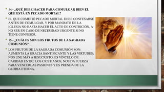 • 14.- ¿QUÉ DEBE HACER PARA COMULGAR BIEN EL
QUE ESTÁ EN PECADO MORTAL?
• EL QUE COMETIÓ PECADO MORTAL DEBE CONFESARSE
ANTES DE COMULGAR, Y POR MANDATO DE LA
IGLESIA NO BASTA HACER EL ACTO DE CONTRICIÓN, A
NO SER EN CASO DE NECESIDAD URGENTE SI NO
TIENE CONFESOR.
• 15.- ¿CUÁLES SON LOS FRUTOS DE LA SAGRADA
COMUNIÓN?
• LOS FRUTOS DE LA SAGRADA COMUNIÓN SON:
AUMENTA LA GRACIA SANTIFICANTE Y LAS VIRTUDES;
NOS UNE MÁS A JESUCRISTO, ES VÍNCULO DE
CARIDAD ENTRE LOS CRISTIANOS, NOS DA FUERZA
PARA VENCERLAS PASIONES Y ES PRENDA DE LA
GLORIA ETERNA.
 