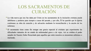 LOS SACRAMENTOS DE
CURACIÓN
• La vida nueva que nos fue dada por Cristo en los sacramentos de la iniciación cristiana puede
debilitarse y perderse para siempre a causa del pecado, y por ello, Él ha querido que la Iglesia
continuase su obra de curación y de salvación mediante la reconciliación y la unción de los
enfermos
• El sacramento tiene como fin otorgar una gracia especial al cristiano que experimenta las
dificultades naturales de un estado de enfermedad grave o de vejez. Así se celebra el poder
sanador de Nuestro Señor Resucitado para aquellos que entre nosotros se encuentran enfermos o
muriendo.
 