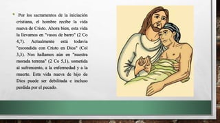 • Por los sacramentos de la iniciación
cristiana, el hombre recibe la vida
nueva de Cristo. Ahora bien, esta vida
la llevamos en "vasos de barro" (2 Co
4,7). Actualmente está todavía
"escondida con Cristo en Dios" (Col
3,3). Nos hallamos aún en "nuestra
morada terrena" (2 Co 5,1), sometida
al sufrimiento, a la enfermedad y a la
muerte. Esta vida nueva de hijo de
Dios puede ser debilitada e incluso
perdida por el pecado.
 