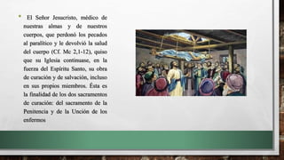 • El Señor Jesucristo, médico de
nuestras almas y de nuestros
cuerpos, que perdonó los pecados
al paralítico y le devolvió la salud
del cuerpo (Cf. Mc 2,1-12), quiso
que su Iglesia continuase, en la
fuerza del Espíritu Santo, su obra
de curación y de salvación, incluso
en sus propios miembros. Ésta es
la finalidad de los dos sacramentos
de curación: del sacramento de la
Penitencia y de la Unción de los
enfermos
 