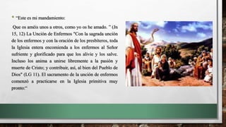 • “Este es mi mandamiento:
Que os améis unos a otros, como yo os he amado. ” (Jn
15, 12) La Unción de Enfermos "Con la sagrada unción
de los enfermos y con la oración de los presbíteros, toda
la Iglesia entera encomienda a los enfermos al Señor
sufriente y glorificado para que los alivie y los salve.
Incluso los anima a unirse libremente a la pasión y
muerte de Cristo; y contribuir, así, al bien del Pueblo de
Dios" (LG 11). El sacramento de la unción de enfermos
comenzó a practicarse en la Iglesia primitiva muy
pronto:“
 