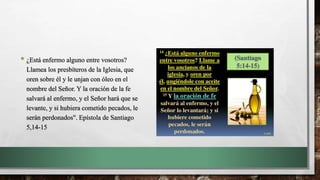 • ¿Está enfermo alguno entre vosotros?
Llamea los presbíteros de la Iglesia, que
oren sobre él y le unjan con óleo en el
nombre del Señor. Y la oración de la fe
salvará al enfermo, y el Señor hará que se
levante, y si hubiera cometido pecados, le
serán perdonados". Epístola de Santiago
5,14-15
 