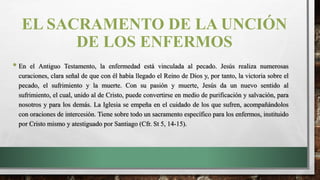 EL SACRAMENTO DE LA UNCIÓN
DE LOS ENFERMOS
• En el Antiguo Testamento, la enfermedad está vinculada al pecado. Jesús realiza numerosas
curaciones, clara señal de que con él había llegado el Reino de Dios y, por tanto, la victoria sobre el
pecado, el sufrimiento y la muerte. Con su pasión y muerte, Jesús da un nuevo sentido al
sufrimiento, el cual, unido al de Cristo, puede convertirse en medio de purificación y salvación, para
nosotros y para los demás. La Iglesia se empeña en el cuidado de los que sufren, acompañándolos
con oraciones de intercesión. Tiene sobre todo un sacramento específico para los enfermos, instituido
por Cristo mismo y atestiguado por Santiago (Cfr. St 5, 14-15).
 