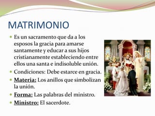 MATRIMONIO
 Es un sacramento que da a los







esposos la gracia para amarse
santamente y educar a sus hijos
cristianamente estableciendo entre
ellos una santa e indisoluble unión.
Condiciones: Debe estarce en gracia.
Materia: Los anillos que simbolizan
la unión.
Forma: Las palabras del ministro.
Ministro: El sacerdote.

 