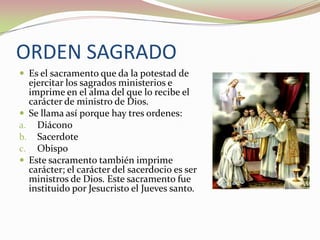 ORDEN SAGRADO
 Es el sacramento que da la potestad de

ejercitar los sagrados ministerios e
imprime en el alma del que lo recibe el
carácter de ministro de Dios.
 Se llama así porque hay tres ordenes:
a. Diácono
b. Sacerdote
c. Obispo
 Este sacramento también imprime
carácter; el carácter del sacerdocio es ser
ministros de Dios. Este sacramento fue
instituido por Jesucristo el Jueves santo.

 