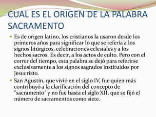CUAL ES EL ORIGEN DE LA PALABRA
SACRAMENTO
 Es de origen latino, los cristianos la usaron desde los

primeros años para significar lo que se refería a los
signos litúrgicos, celebraciones eclesiales y a los
hechos sacros. Es decir, a los actos de culto. Pero con el
correr del tiempo, esta palabra se dejó para referirse
exclusivamente a los signos sagrados instituidos por
Jesucristo.
 San Agustín, que vivió en el siglo IV, fue quien más
contribuyó a la clarificación del concepto de
"sacramento" y no fue hasta el siglo XII, que se fijó el
número de sacramentos como siete.

 