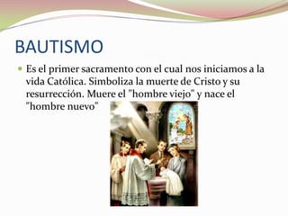 BAUTISMO
 Es el primer sacramento con el cual nos iniciamos a la

vida Católica. Simboliza la muerte de Cristo y su
resurrección. Muere el "hombre viejo" y nace el
"hombre nuevo"

 