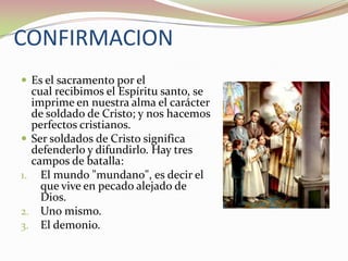 CONFIRMACION
 Es el sacramento por el

cual recibimos el Espíritu santo, se
imprime en nuestra alma el carácter
de soldado de Cristo; y nos hacemos
perfectos cristianos.
 Ser soldados de Cristo significa
defenderlo y difundirlo. Hay tres
campos de batalla:
1. El mundo "mundano", es decir el
que vive en pecado alejado de
Dios.
2. Uno mismo.
3. El demonio.

 