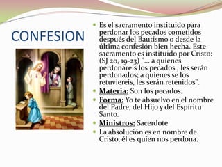  Es el sacramento instituido para

CONFESION






perdonar los pecados cometidos
después del Bautismo o desde la
última confesión bien hecha. Este
sacramento es instituido por Cristo:
(SJ 20, 19-23) "... a quienes
perdonareis los pecados , les serán
perdonados; a quienes se los
retuviereis, les serán retenidos".
Materia: Son los pecados.
Forma: Yo te absuelvo en el nombre
del Padre, del Hijo y del Espíritu
Santo.
Ministros: Sacerdote
La absolución es en nombre de
Cristo, él es quien nos perdona.

 