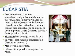 EUCARISTIA
 Este sacramento contiene






verdadera, real y substancialmente el
cuerpo, sangre, alma y divinidad de
nuestro Señor Jesucristo. Es fuente y
cima de toda la cristiandad; contiene
todo el bien espiritual de la Iglesia, es
decir al propio Cristo (Nuestra pascua =
Paso, para ir al cielo).
Materia: Pan de trigo y vino de uva.
Forma: Palabras de la consagración
(Este es mi cuerpo...)
Ministro: El sacerdote.
Solamente se puede consagrar en la
Misa.

 