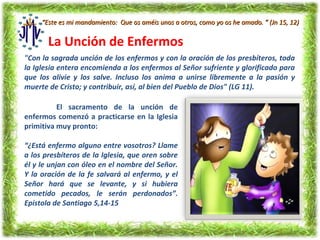 “Este es mi mandamiento: Que os améis unos a otros, como yo os he amado. ” (Jn 15, 12)


       La Unción de Enfermos
"Con la sagrada unción de los enfermos y con la oración de los presbíteros, toda
la Iglesia entera encomienda a los enfermos al Señor sufriente y glorificado para
que los alivie y los salve. Incluso los anima a unirse libremente a la pasión y
muerte de Cristo; y contribuir, así, al bien del Pueblo de Dios" (LG 11).

          El sacramento de la unción de
enfermos comenzó a practicarse en la Iglesia
primitiva muy pronto:

“¿Está enfermo alguno entre vosotros? Llame
a los presbíteros de la Iglesia, que oren sobre
él y le unjan con óleo en el nombre del Señor.
Y la oración de la fe salvará al enfermo, y el
Señor hará que se levante, y si hubiera
cometido pecados, le serán perdonados”.
Epístola de Santiago 5,14-15
 