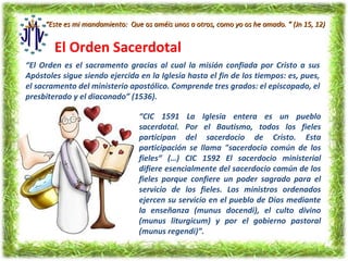 “Este es mi mandamiento: Que os améis unos a otros, como yo os he amado. ” (Jn 15, 12)


        El Orden Sacerdotal
“El Orden es el sacramento gracias al cual la misión confiada por Cristo a sus
Apóstoles sigue siendo ejercida en la Iglesia hasta el fin de los tiempos: es, pues,
el sacramento del ministerio apostólico. Comprende tres grados: el episcopado, el
presbiterado y el diaconado” (1536).

                                 “CIC 1591 La Iglesia entera es un pueblo
                                 sacerdotal. Por el Bautismo, todos los fieles
                                 participan del sacerdocio de Cristo. Esta
                                 participación se llama "sacerdocio común de los
                                 fieles“ (…) CIC 1592 El sacerdocio ministerial
                                 difiere esencialmente del sacerdocio común de los
                                 fieles porque confiere un poder sagrado para el
                                 servicio de los fieles. Los ministros ordenados
                                 ejercen su servicio en el pueblo de Dios mediante
                                 la enseñanza (munus docendi), el culto divino
                                 (munus liturgicum) y por el gobierno pastoral
                                 (munus regendi)”.
 