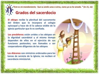 “Este es mi mandamiento: Que os améis unos a otros, como yo os he amado. ” (Jn 15, 12)

       Grados del sacerdocio
El obispo recibe la plenitud del sacramento
del Orden que lo incorpora al colegio
episcopal y hace de él la cabeza visible de la
Iglesia particular que le es confiada.

Los presbíteros están unidos a los obispos en
la dignidad sacerdotal y al mismo tiempo
dependen de ellos en el ejercicio de sus
funciones pastorales; son llamados a ser
cooperadores diligentes de los obispos

Los diáconos son ministros ordenados para las
tareas de servicio de la Iglesia; no reciben el
sacerdocio ministerial.
 