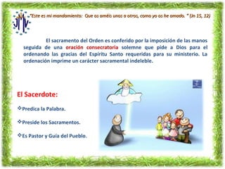 “Este es mi mandamiento: Que os améis unos a otros, como yo os he amado. ” (Jn 15, 12)




           El sacramento del Orden es conferido por la imposición de las manos
  seguida de una oración consecratoria solemne que pide a Dios para el
  ordenando las gracias del Espíritu Santo requeridas para su ministerio. La
  ordenación imprime un carácter sacramental indeleble.




El Sacerdote:
Predica la Palabra.

Preside los Sacramentos.

Es Pastor y Guía del Pueblo.
 