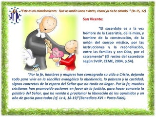 “Este es mi mandamiento: Que os améis unos a otros, como yo os he amado. ” (Jn 15, 12)

                                               San Vicente:

                                                         “El sacerdote es a la vez
                                               hombre de la Eucaristía, de la misa, y
                                               hombre de la construcción, de la
                                               unión del cuerpo místico, por las
                                               instrucciones y la reconciliación,
                                               entre las familias y con Dios, por el
                                               sacramento” (El rostro del sacerdote
                                               según SVdP, CEME, 2004, p.54).


          “Por la fe, hombres y mujeres han consagrado su vida a Cristo, dejando
todo para vivir en la sencillez evangélica la obediencia, la pobreza y la castidad,
signos concretos de la espera del Señor que no tarda en llegar. Por la fe, muchos
cristianos han promovido acciones en favor de la justicia, para hacer concreta la
palabra del Señor, que ha venido a proclamar la liberación de los oprimidos y un
año de gracia para todos (cf. Lc 4, 18-19)”(Benedicto XVI – Porta Fidei).
 
