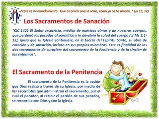 “Este es mi mandamiento: Que os améis unos a otros, como yo os he amado. ” (Jn 15, 12)


       Los Sacramentos de Sanación
“CIC 1421 El Señor Jesucristo, médico de nuestras almas y de nuestros cuerpos,
que perdonó los pecados al paralítico y le devolvió la salud del cuerpo (cf Mc 2,1-
12), quiso que su Iglesia continuase, en la fuerza del Espíritu Santo, su obra de
curación y de salvación, incluso en sus propios miembros. Este es finalidad de los
dos sacramentos de curación: del sacramento de la Penitencia y de la Unción de
los enfermos”.



El Sacramento de la Penitencia
          El sacramento de la Penitencia es la acción
que Dios realiza a través de su Iglesia, por medio de
los sacerdotes que administran el sacramento, por el
cuál el pecador, al recibir el perdón de sus pecados,
se reconcilia con Dios y con la Iglesia.
 