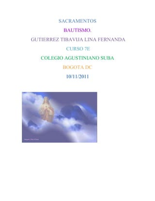 SACRAMENTOS
           BAUTISMO.
GUTIERREZ TIBAVIJA LINA FERNANDA
           CURSO 7E
   COLEGIO AGUSTINIANO SUBA
          BOGOTA DC
           10/11/2011
 