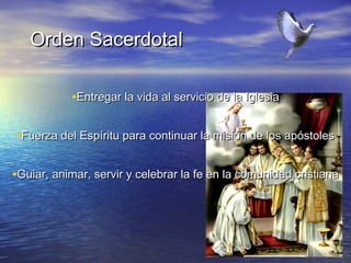 Orden Sacerdotal

           •Entregar la vida al servicio de la Iglesia

•Fuerza del Espíritu para continuar la misión de los apóstoles

•Guiar, animar, servir y celebrar la fe en la comunidad cristiana
 